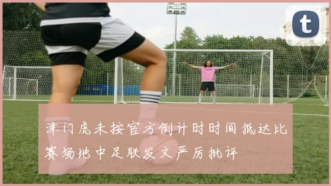 津门虎未按官方倒计时时间抵达比赛场地中足联发文严厉批评