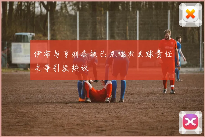 伊布与亨利各执己见瑞典丢球责任之争引发热议