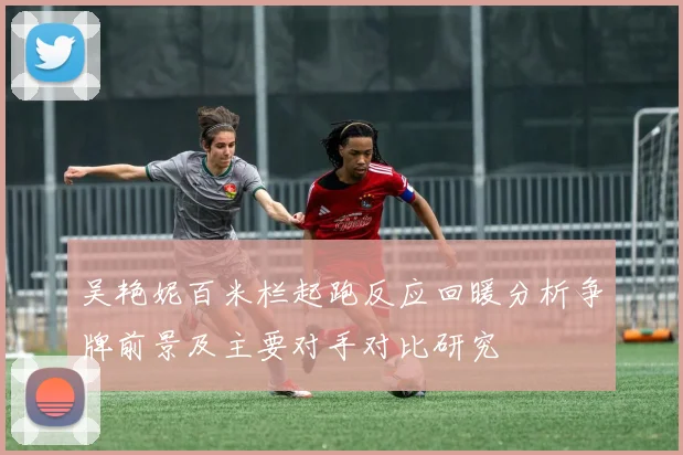 吴艳妮百米栏起跑反应回暖分析争牌前景及主要对手对比研究