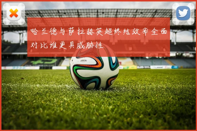 哈兰德与萨拉赫英超终结效率全面对比谁更具威胁性