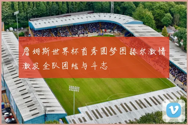 詹姆斯世界杯首秀圆梦图赫尔激情激发全队团结与斗志