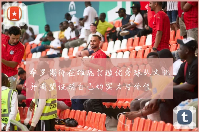希罗期待在雄鹿打造优秀球队文化并渴望证明自己的实力与价值