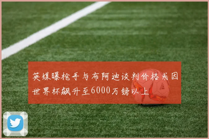 英媒曝枪手与布阿迪谈判价格或因世界杯飙升至6000万镑以上