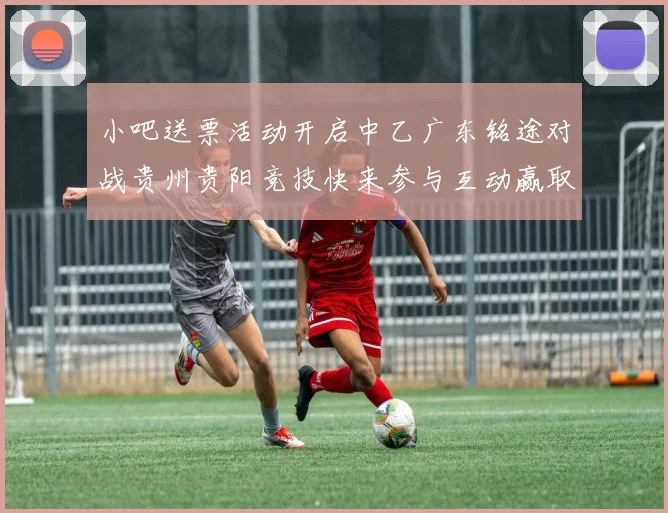 小吧送票活动开启中乙广东铭途对战贵州贵阳竞技快来参与互动赢取球票
