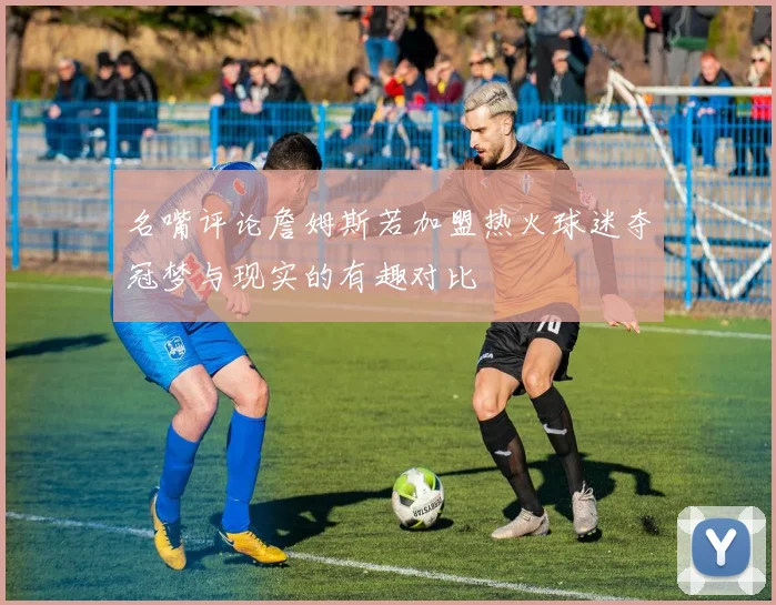 名嘴评论詹姆斯若加盟热火球迷夺冠梦与现实的有趣对比