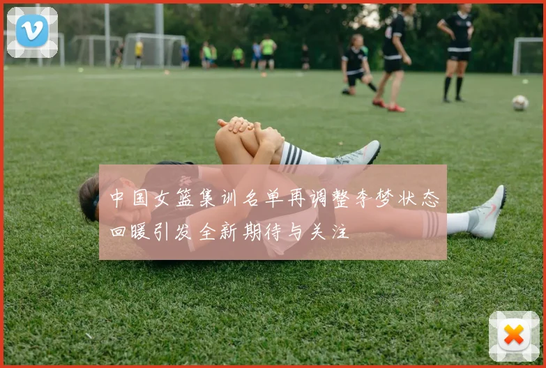 中国女篮集训名单再调整李梦状态回暖引发全新期待与关注
