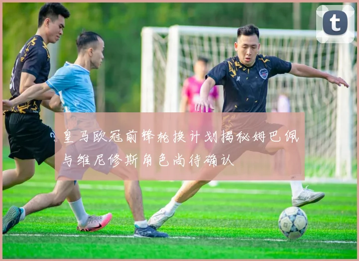 皇马欧冠前锋轮换计划揭秘姆巴佩与维尼修斯角色尚待确认