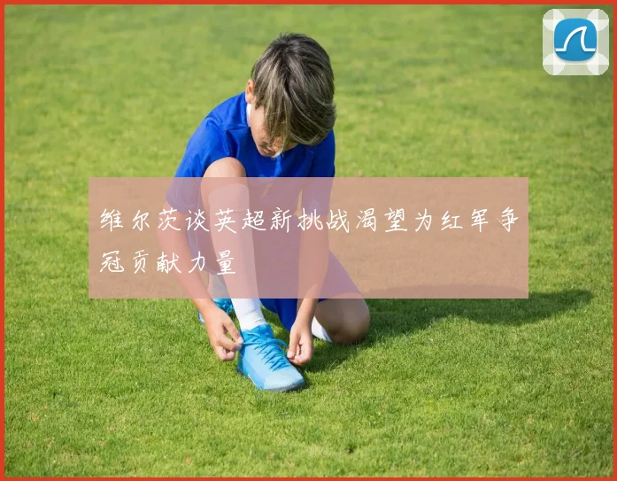 维尔茨谈英超新挑战渴望为红军争冠贡献力量