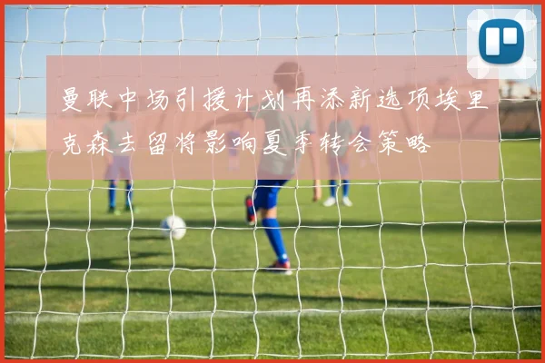 曼联中场引援计划再添新选项埃里克森去留将影响夏季转会策略